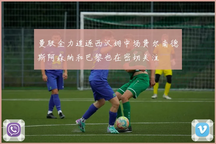 曼联全力追逐西汉姆中场费尔南德斯阿森纳和巴黎也在密切关注