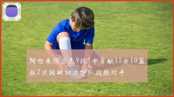 阿伦表现出色9投5中贡献11分10篮板2次抢断助力球队战胜对手
