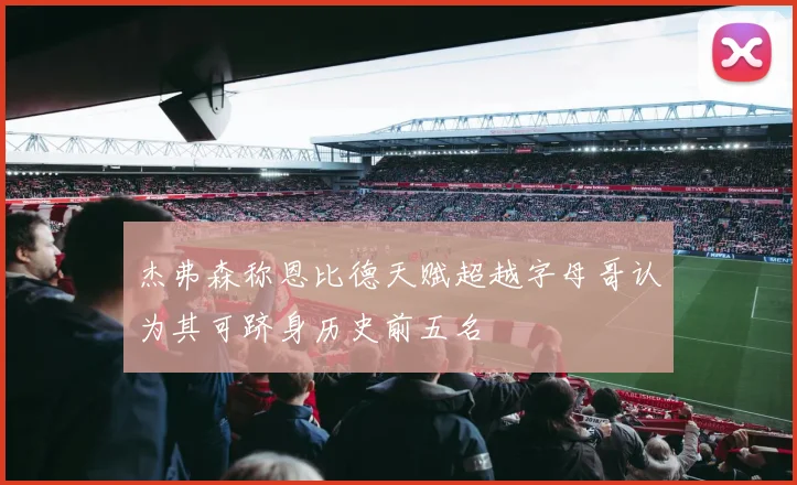 杰弗森称恩比德天赋超越字母哥认为其可跻身历史前五名