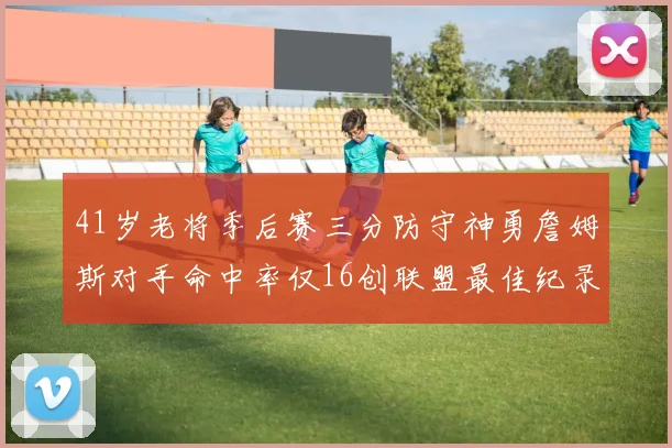 41岁老将季后赛三分防守神勇詹姆斯对手命中率仅16创联盟最佳纪录
