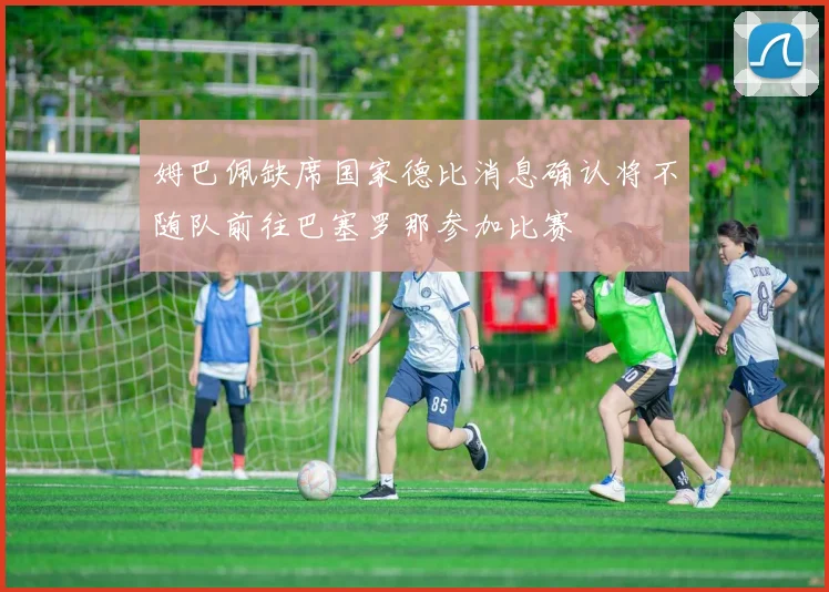 姆巴佩缺席国家德比消息确认将不随队前往巴塞罗那参加比赛