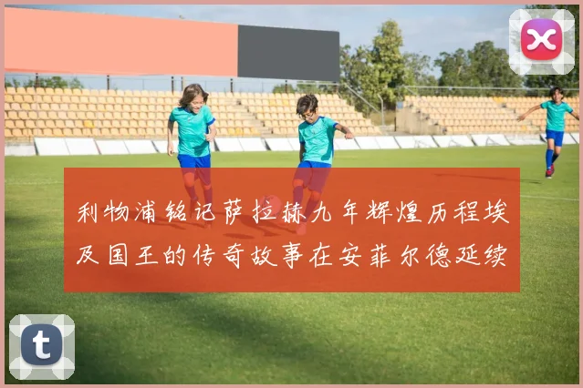 利物浦铭记萨拉赫九年辉煌历程埃及国王的传奇故事在安菲尔德延续