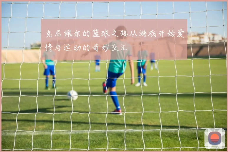 克尼佩尔的篮球之路从游戏开始爱情与运动的奇妙交汇