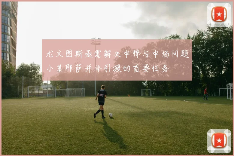 尤文图斯亟需解决中锋与中场问题小基耶萨并非引援的首要任务