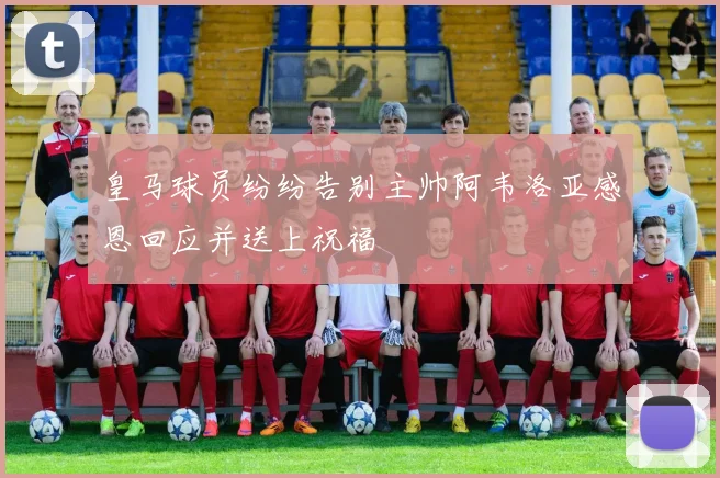 皇马球员纷纷告别主帅阿韦洛亚感恩回应并送上祝福