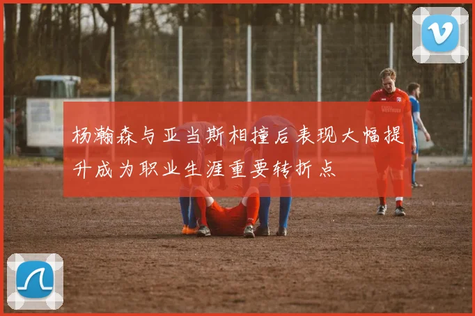 杨瀚森与亚当斯相撞后表现大幅提升成为职业生涯重要转折点