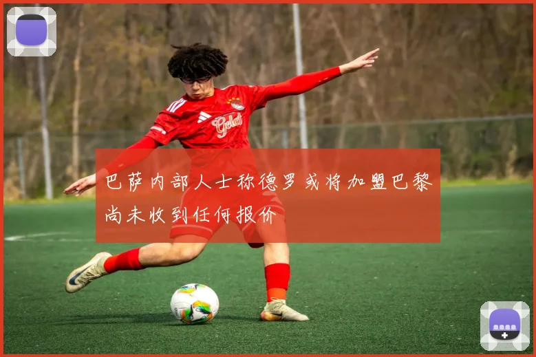 巴萨内部人士称德罗或将加盟巴黎尚未收到任何报价