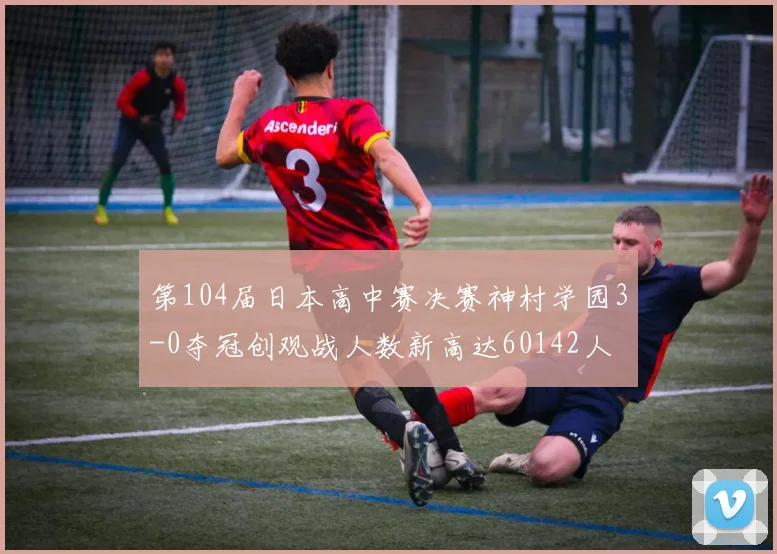 第104届日本高中赛决赛神村学园3-0夺冠创观战人数新高达60142人