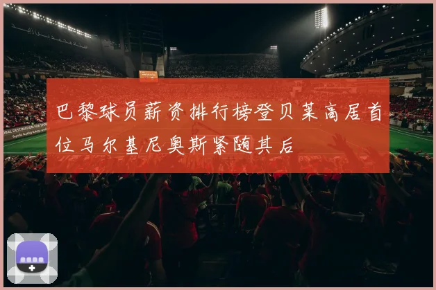 巴黎球员薪资排行榜登贝莱高居首位马尔基尼奥斯紧随其后