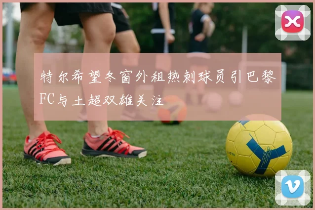 特尔希望冬窗外租热刺球员引巴黎FC与土超双雄关注