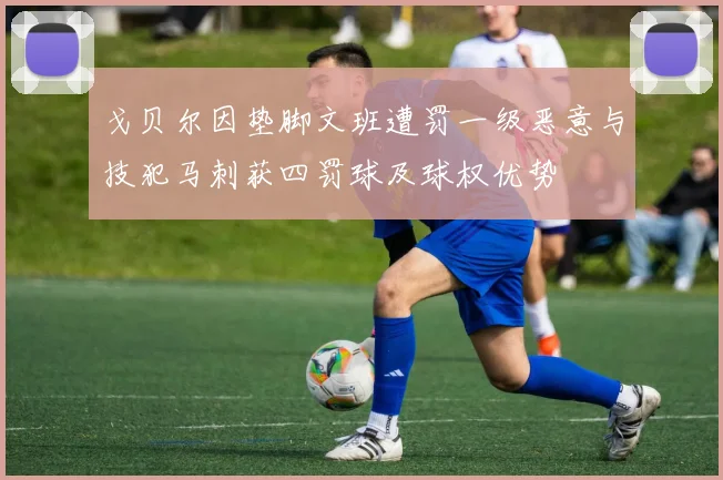 戈贝尔因垫脚文班遭罚一级恶意与技犯马刺获四罚球及球权优势