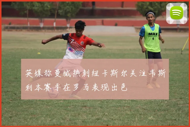 英媒称曼城热刺纽卡斯尔关注韦斯利本赛季在罗马表现出色