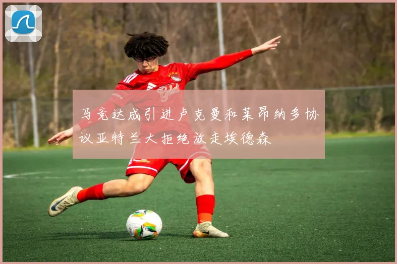 马竞达成引进卢克曼和莱昂纳多协议亚特兰大拒绝放走埃德森